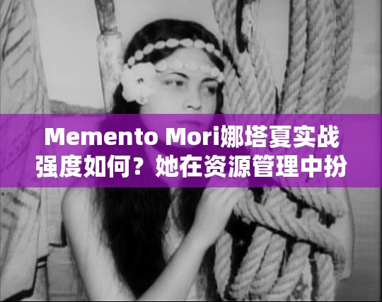 Memento Mori娜塔夏实战强度如何？她在资源管理中扮演着怎样的关键角色？