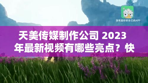 天美传媒制作公司 2023 年最新视频有哪些亮点？快来一探究竟