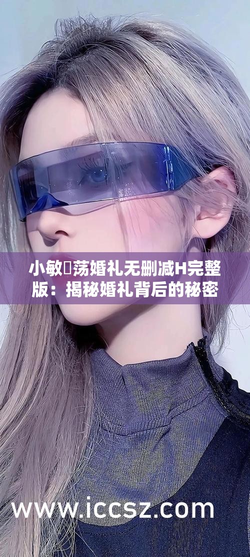 小敏婬荡婚礼无删减H完整版：揭秘婚礼背后的秘密与情感纠葛