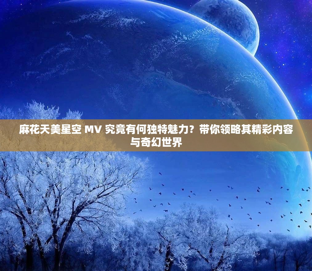 麻花天美星空 MV 究竟有何独特魅力？带你领略其精彩内容与奇幻世界