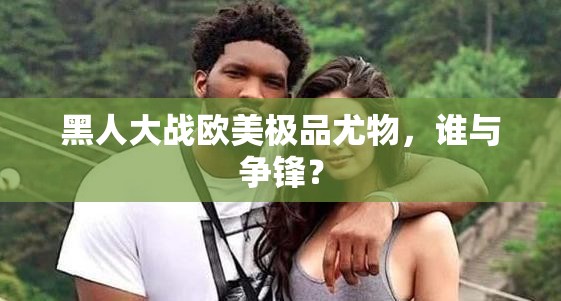 黑人大战欧美极品尤物，谁与争锋？