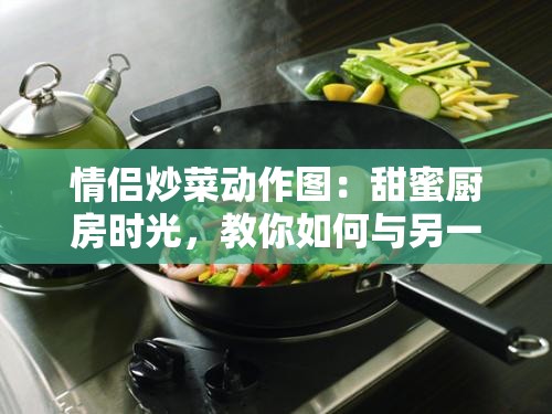 情侣炒菜动作图：甜蜜厨房时光，教你如何与另一半一起轻松做出美味佳肴