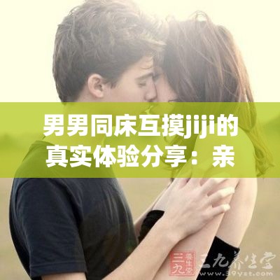 男男同床互摸jiji的真实体验分享：亲密关系中的心理与身体反应深度解析