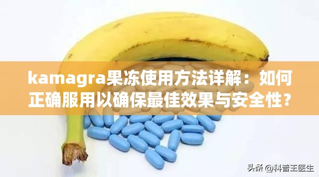 kamagra果冻使用方法详解：如何正确服用以确保最佳效果与安全性？