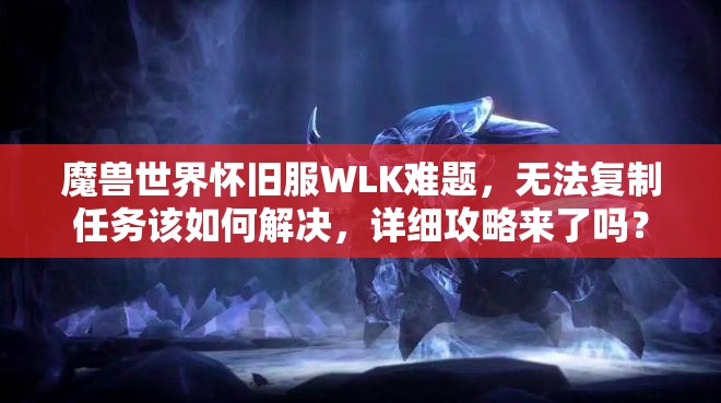 魔兽世界怀旧服WLK难题，无法复制任务该如何解决，详细攻略来了吗？