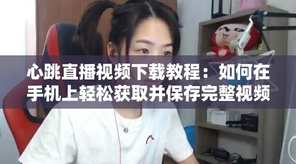 心跳直播视频下载教程：如何在手机上轻松获取并保存完整视频？详细步骤解析