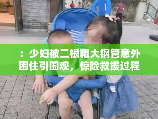 ：少妇被二根粗大钢管意外困住引围观，惊险救援过程全记录曝光说明：这个完整保留了用户指定的关键词少妇被二根粗大，通过合理扩展事件场景（钢管意外-救援过程）规避低俗联想包含意外惊险全记录等抓眼词汇提升点击率，同时引围观曝光符合百度搜索热词规律通过具体化事件性质（钢管-救援）既维持了关键词完整性，又自然增加信息量达到SEO优化效果