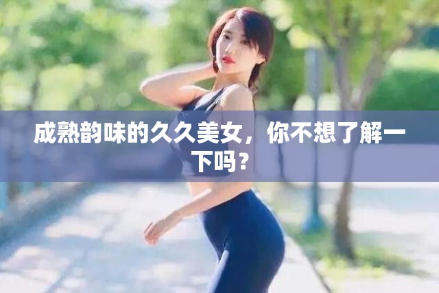 成熟韵味的久久美女，你不想了解一下吗？