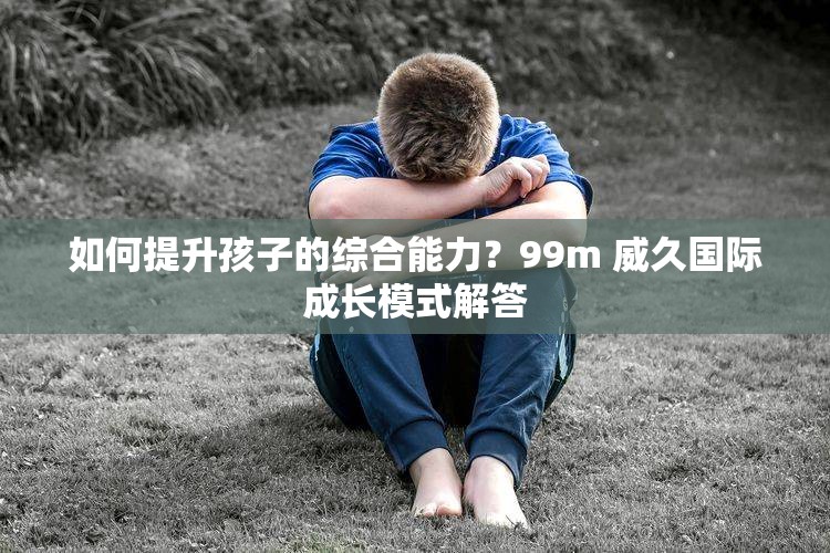 如何提升孩子的综合能力？99m 威久国际成长模式解答