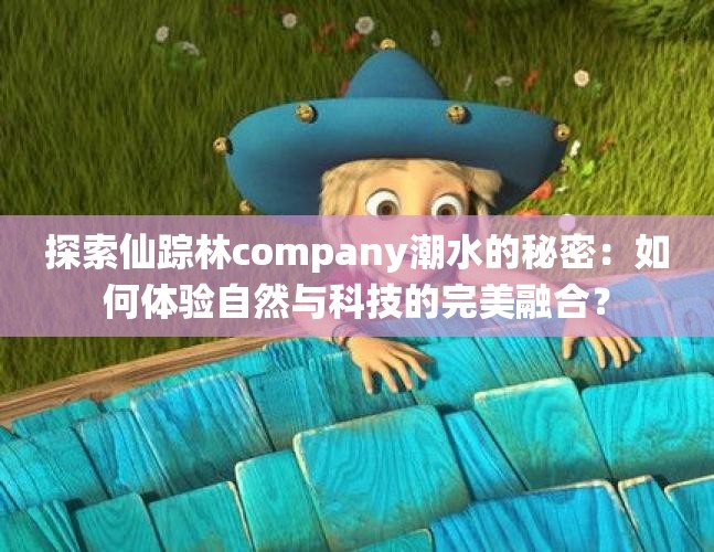 探索仙踪林company潮水的秘密：如何体验自然与科技的完美融合？