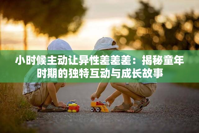 小时候主动让异性差差差：揭秘童年时期的独特互动与成长故事