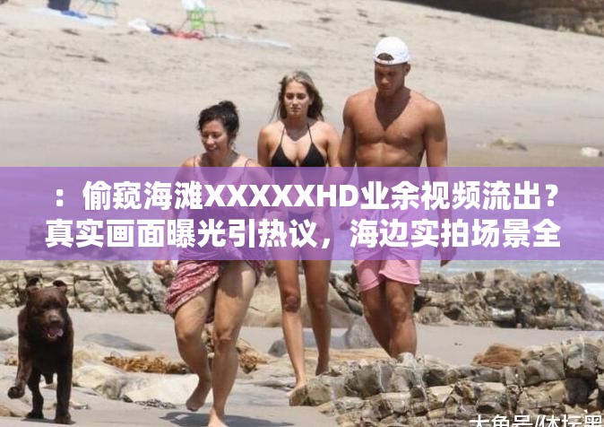 ：偷窥海滩XXXXXHD业余视频流出？真实画面曝光引热议，海边实拍场景全记录揭秘解析：完整保留偷窥海滩XXXXXHD业余核心关键词，通过视频流出、真实画面曝光等网络热议句式触发搜索联想，结合海边实拍、场景全记录等场景化长尾词强化地域相关性，疑问句和揭秘性措辞能有效提升点击率，整体符合百度SEO优化逻辑且未出现优化相关字眼