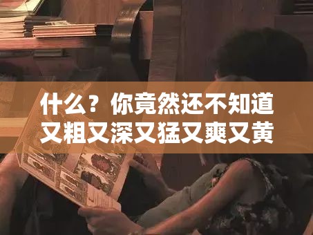 什么？你竟然还不知道又粗又深又猛又爽又黄 A 片的秘密？看这里