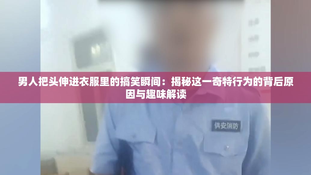 男人把头伸进衣服里的搞笑瞬间：揭秘这一奇特行为的背后原因与趣味解读