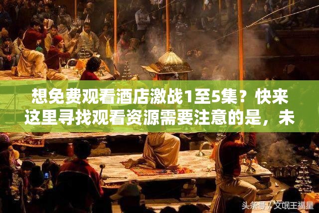 想免费观看酒店激战1至5集？快来这里寻找观看资源需要注意的是，未经授权的免费观看渠道可能涉及侵权行为，建议通过正规平台观看影视作品