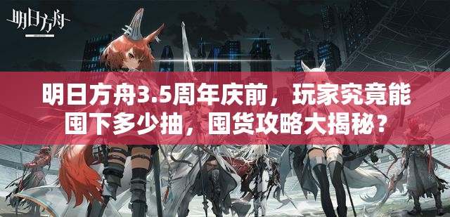 明日方舟3.5周年庆前，玩家究竟能囤下多少抽，囤货攻略大揭秘？