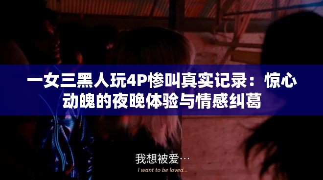 一女三黑人玩4P惨叫真实记录：惊心动魄的夜晚体验与情感纠葛