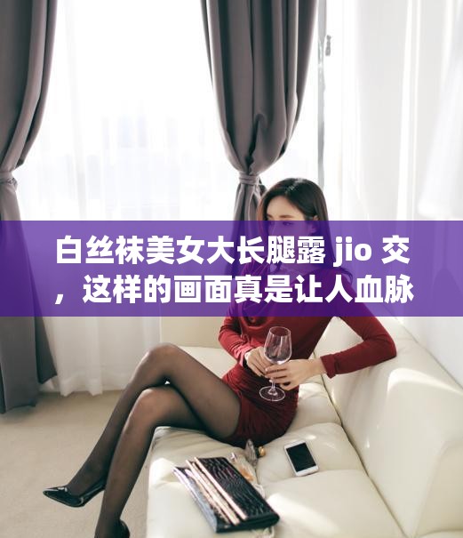 白丝袜美女大长腿露 jio 交，这样的画面真是让人血脉贲张你是不是也想知道她是谁？