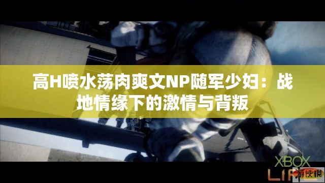 高H喷水荡肉爽文NP随军少妇：战地情缘下的激情与背叛