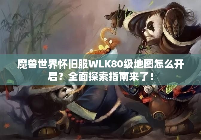 魔兽世界怀旧服WLK80级地图怎么开启？全面探索指南来了！