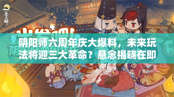 阴阳师六周年庆大爆料，未来玩法将迎三大革命？悬念揭晓在即！