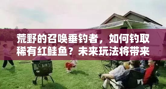 荒野的召唤垂钓者，如何钓取稀有红鲑鱼？未来玩法将带来哪些革命性变化？